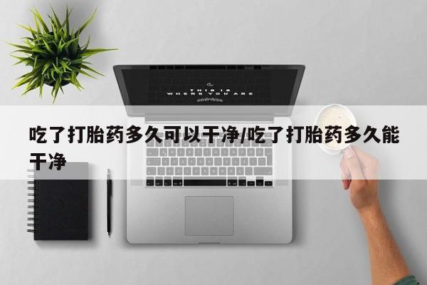 米非司酮片网上药店购买方式吃了打胎药多久可以干净/吃了打胎药多久能干净