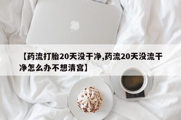 米非司酮片网上药店购买方式【药流打胎20天没干净,药流20天没流干净怎么办不想清宫】