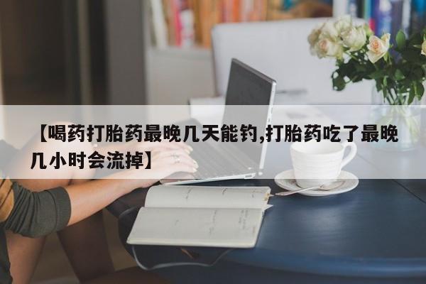 米非司酮片网上药店购买方式【喝药打胎药最晚几天能钓,打胎药吃了最晚几小时会流掉】