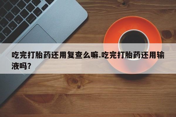 米非司酮片网上药店购买方式吃完打胎药还用复查么嘛.吃完打胎药还用输液吗？