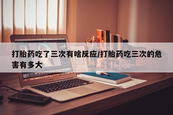 米非司酮片网上药店购买方式打胎药吃了三次有啥反应/打胎药吃三次的危害有多大