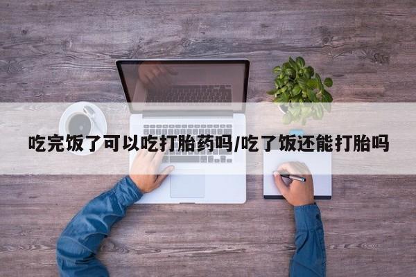 米非司酮片网上药店购买方式吃完饭了可以吃打胎药吗/吃了饭还能打胎吗