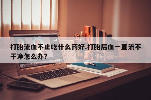米非司酮片网上药店购买方式打胎流血不止吃什么药好.打胎后血一直流不干净怎么办？