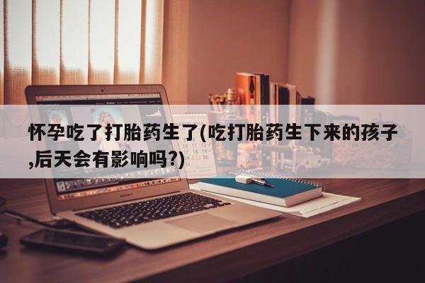 米非司酮片网上药店购买方式怀孕吃了打胎药生了(吃打胎药生下来的孩子,后天会有影响吗?)
