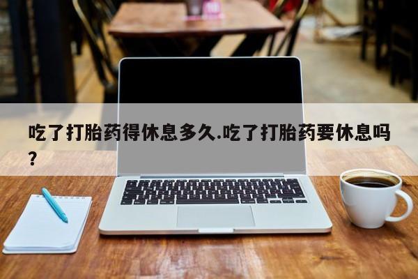 米非司酮片网上药店购买方式吃了打胎药得休息多久.吃了打胎药要休息吗？