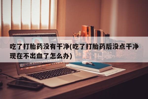 米非司酮片网上药店购买方式吃了打胎药没有干净(吃了打胎药后没点干净现在不出血了怎么办)