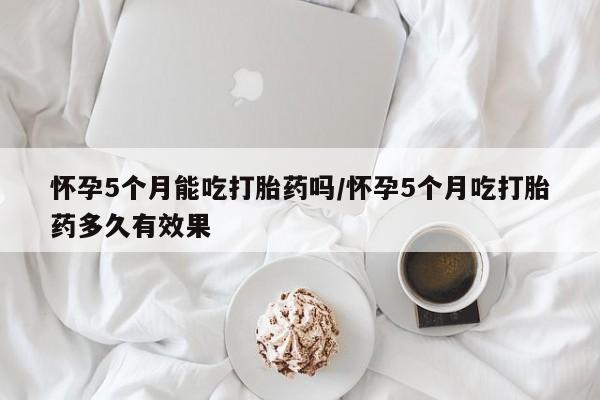 米非司酮片网上药店购买方式怀孕5个月能吃打胎药吗/怀孕5个月吃打胎药多久有效果