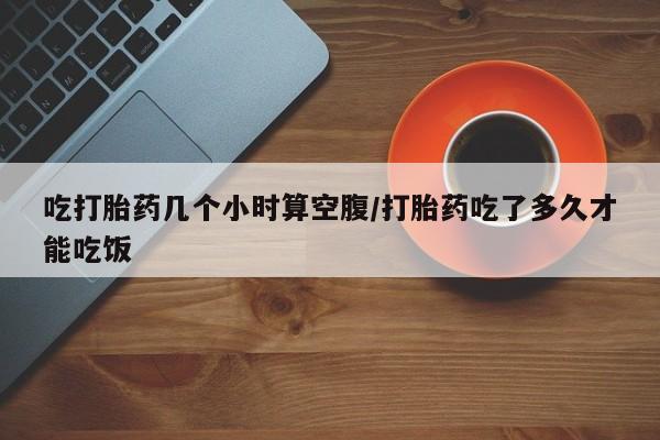 米非司酮片网上药店购买方式吃打胎药几个小时算空腹/打胎药吃了多久才能吃饭