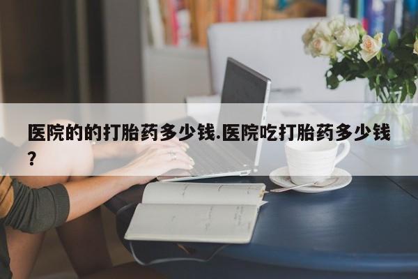米非司酮片网上药店购买方式医院的的打胎药多少钱.医院吃打胎药多少钱？