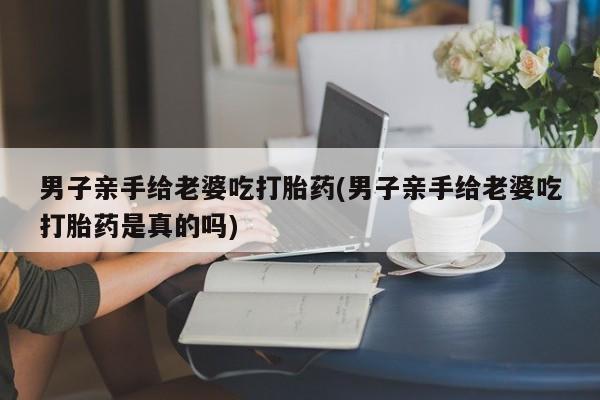 米非司酮片网上药店购买方式男子亲手给老婆吃打胎药(男子亲手给老婆吃打胎药是真的吗)