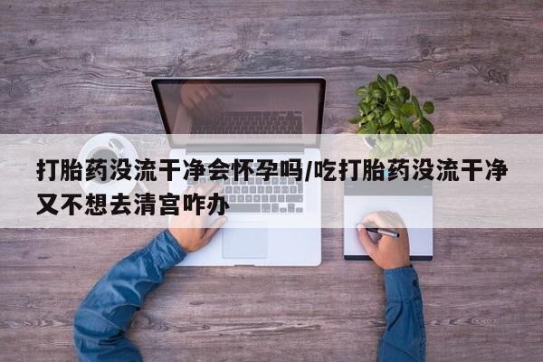 米非司酮片网上药店购买方式打胎药没流干净会怀孕吗/吃打胎药没流干净又不想去清宫咋办