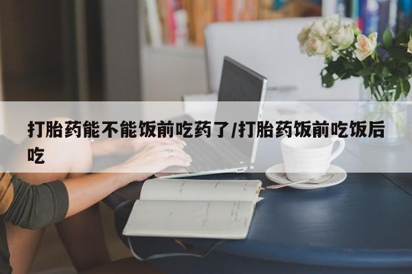 米非司酮片网上药店购买方式打胎药能不能饭前吃药了/打胎药饭前吃饭后吃