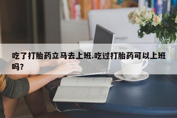 米非司酮片网上药店购买方式吃了打胎药立马去上班.吃过打胎药可以上班吗？