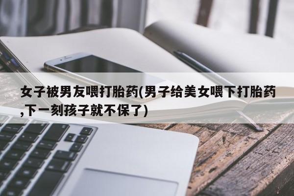 米非司酮片网上药店购买方式女子被男友喂打胎药(男子给美女喂下打胎药,下一刻孩子就不保了)