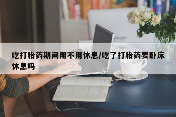 米非司酮片网上药店购买方式吃打胎药期间用不用休息/吃了打胎药要卧床休息吗