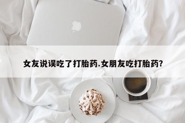 米非司酮片网上药店购买方式女友说误吃了打胎药.女朋友吃打胎药？