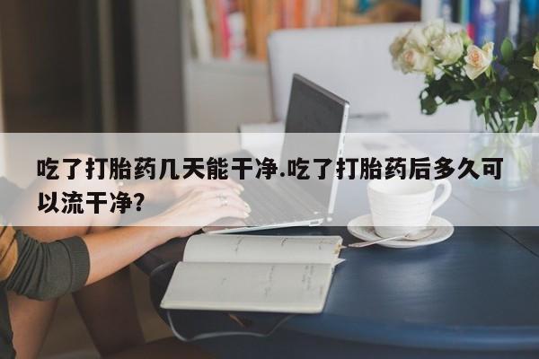 米非司酮片网上药店购买方式吃了打胎药几天能干净.吃了打胎药后多久可以流干净？