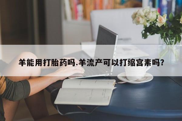 米非司酮片网上药店购买方式羊能用打胎药吗.羊流产可以打缩宫素吗？