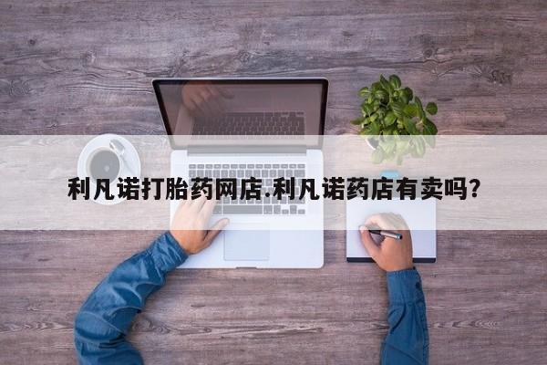米非司酮片网上药店购买方式利凡诺打胎药网店.利凡诺药店有卖吗？