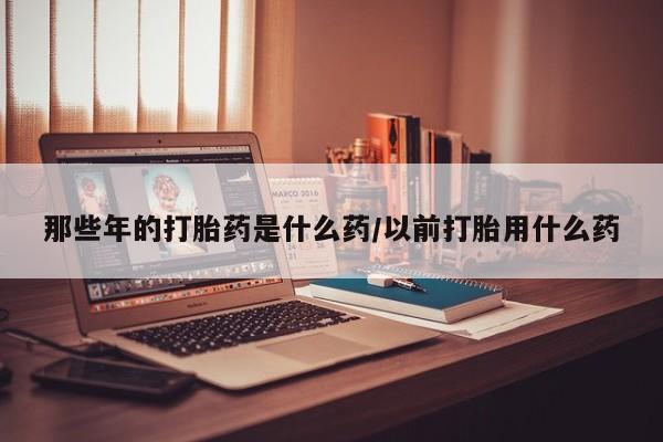 米非司酮片网上药店购买方式那些年的打胎药是什么药/以前打胎用什么药