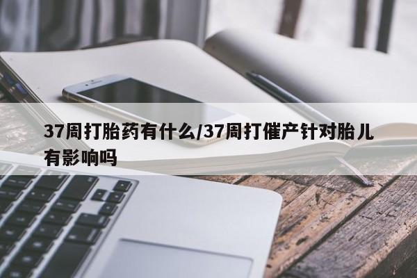 米非司酮片网上药店购买方式37周打胎药有什么/37周打催产针对胎儿有影响吗