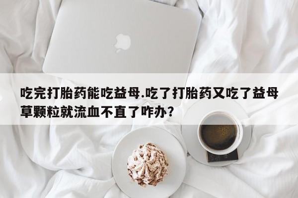 米非司酮片网上药店购买方式吃完打胎药能吃益母.吃了打胎药又吃了益母草颗粒就流血不直了咋办？