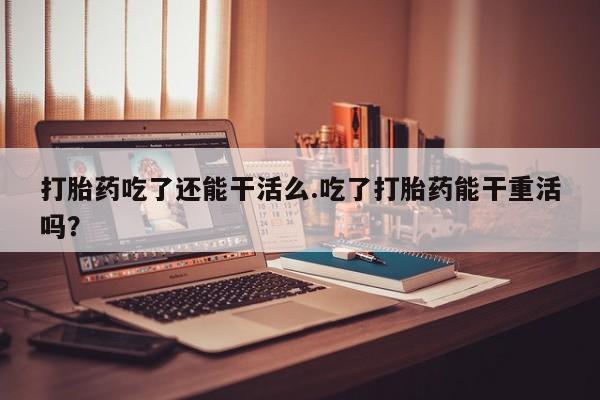 米非司酮片网上药店购买方式打胎药吃了还能干活么.吃了打胎药能干重活吗？