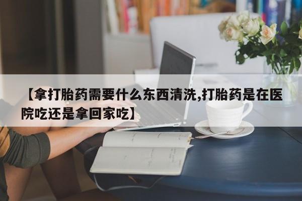 米非司酮片网上药店购买方式【拿打胎药需要什么东西清洗,打胎药是在医院吃还是拿回家吃】