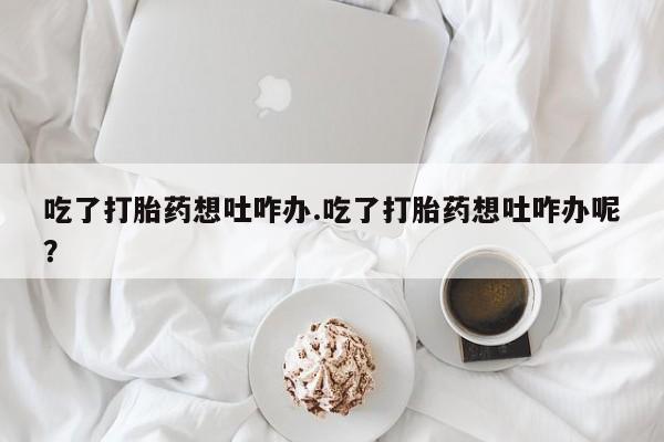 米非司酮片网上药店购买方式吃了打胎药想吐咋办.吃了打胎药想吐咋办呢？