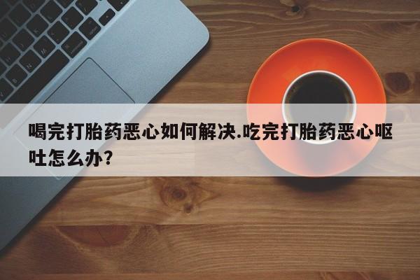 米非司酮片网上药店购买方式喝完打胎药恶心如何解决.吃完打胎药恶心呕吐怎么办？