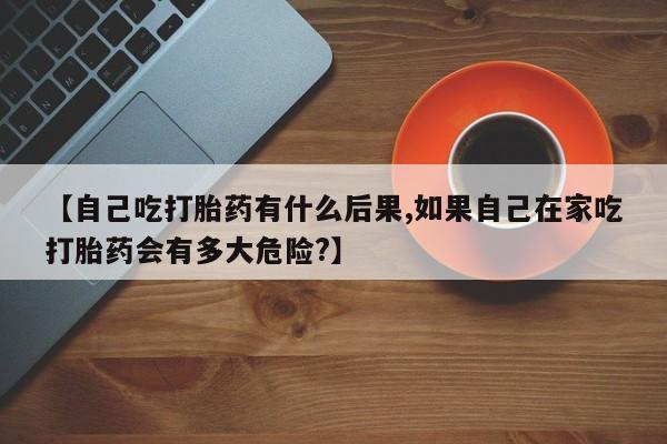 米非司酮片网上药店购买方式【自己吃打胎药有什么后果,如果自己在家吃打胎药会有多大危险?】