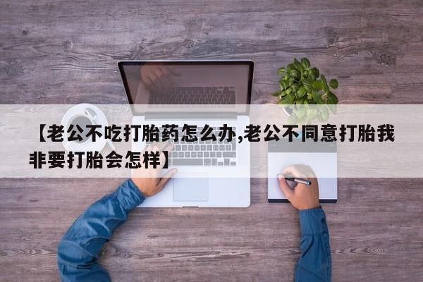 米非司酮片网上药店购买方式【老公不吃打胎药怎么办,老公不同意打胎我非要打胎会怎样】