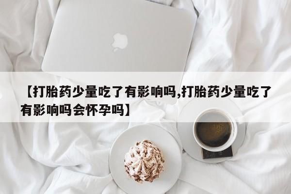 米非司酮片网上药店购买方式【打胎药少量吃了有影响吗,打胎药少量吃了有影响吗会怀孕吗】