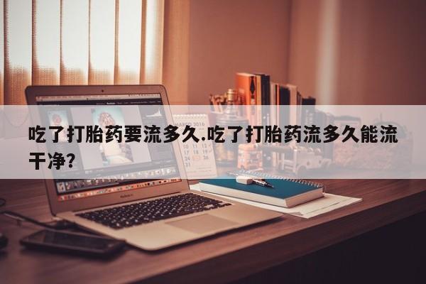 米非司酮片网上药店购买方式吃了打胎药要流多久.吃了打胎药流多久能流干净？