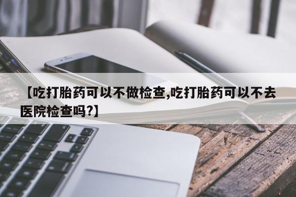米非司酮片网上药店购买方式【吃打胎药可以不做检查,吃打胎药可以不去医院检查吗?】