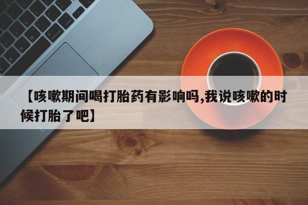 米非司酮片网上药店购买方式【咳嗽期间喝打胎药有影响吗,我说咳嗽的时候打胎了吧】