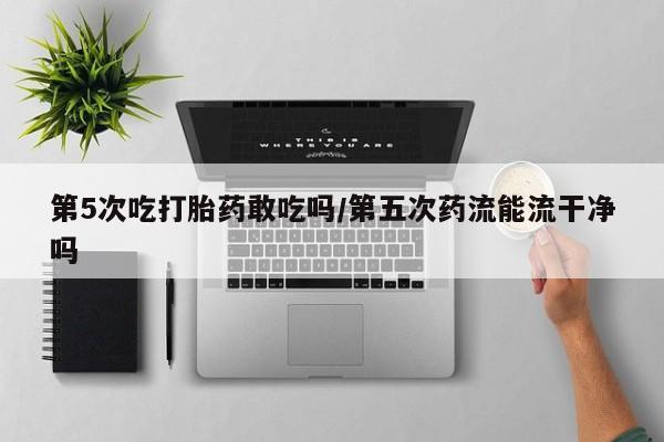 米非司酮片网上药店购买方式第5次吃打胎药敢吃吗/第五次药流能流干净吗
