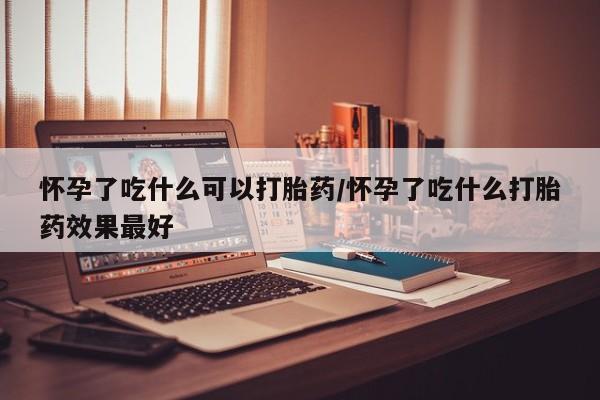 米非司酮片网上药店购买方式怀孕了吃什么可以打胎药/怀孕了吃什么打胎药效果最好