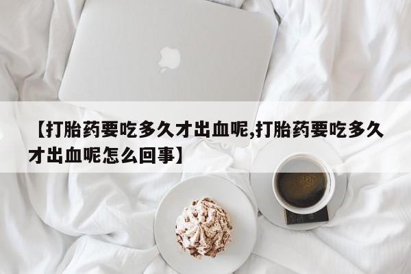 米非司酮片网上药店购买方式【打胎药要吃多久才出血呢,打胎药要吃多久才出血呢怎么回事】
