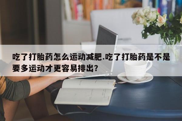 米非司酮片网上药店购买方式吃了打胎药怎么运动减肥.吃了打胎药是不是要多运动才更容易排出？
