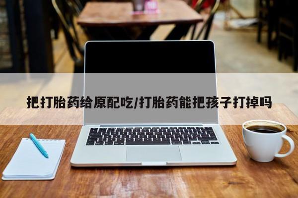 米非司酮片网上药店购买方式把打胎药给原配吃/打胎药能把孩子打掉吗