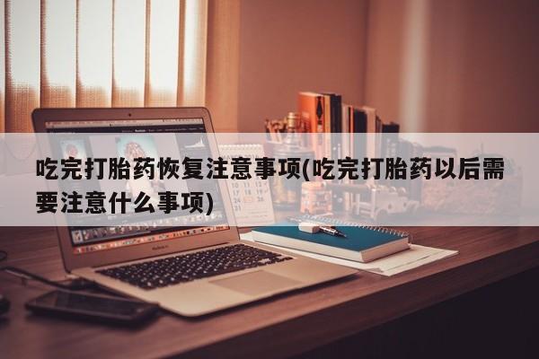 米非司酮片网上药店购买方式吃完打胎药恢复注意事项(吃完打胎药以后需要注意什么事项)