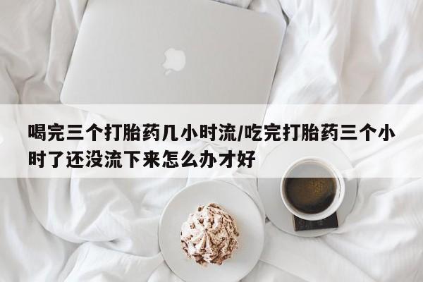米非司酮片网上药店购买方式喝完三个打胎药几小时流/吃完打胎药三个小时了还没流下来怎么办才好