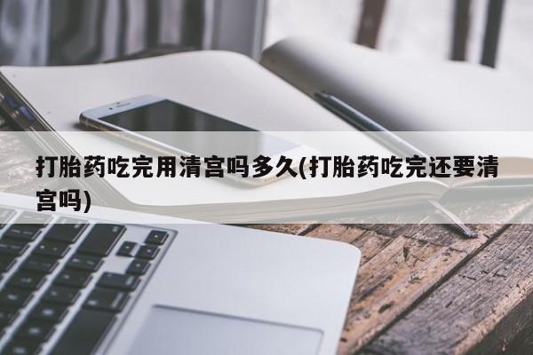 米非司酮片网上药店购买方式打胎药吃完用清宫吗多久(打胎药吃完还要清宫吗)