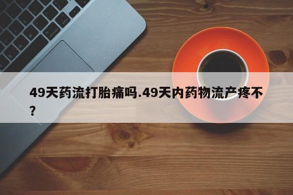米非司酮片网上药店购买方式49天药流打胎痛吗.49天内药物流产疼不？