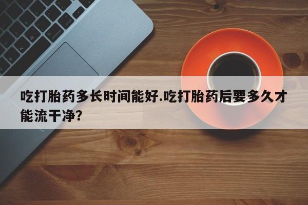 米非司酮片网上药店购买方式吃打胎药多长时间能好.吃打胎药后要多久才能流干净？