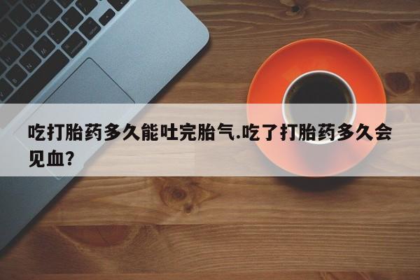 米非司酮片网上药店购买方式吃打胎药多久能吐完胎气.吃了打胎药多久会见血？