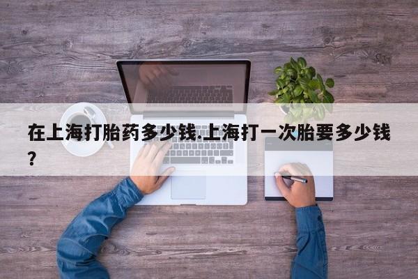 米非司酮片网上药店购买方式在上海打胎药多少钱.上海打一次胎要多少钱？