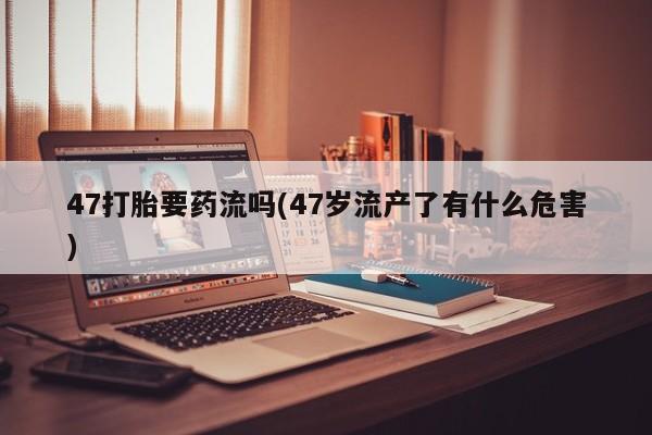 米非司酮片网上药店购买方式47打胎要药流吗(47岁流产了有什么危害)