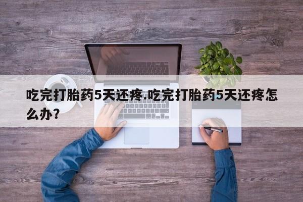 米非司酮片网上药店购买方式吃完打胎药5天还疼.吃完打胎药5天还疼怎么办？